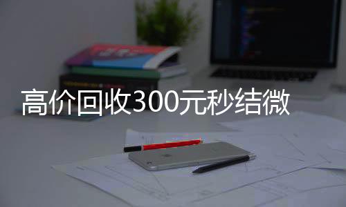 高价回收300元秒结微信(高级回收微信秒结)