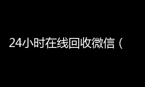 24小时在线回收微信（24小时在线回收微信怎么设置）
