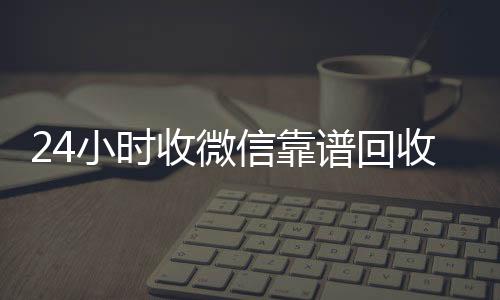 24小时收微信靠谱回收(高价回收微信500元秒结网站)